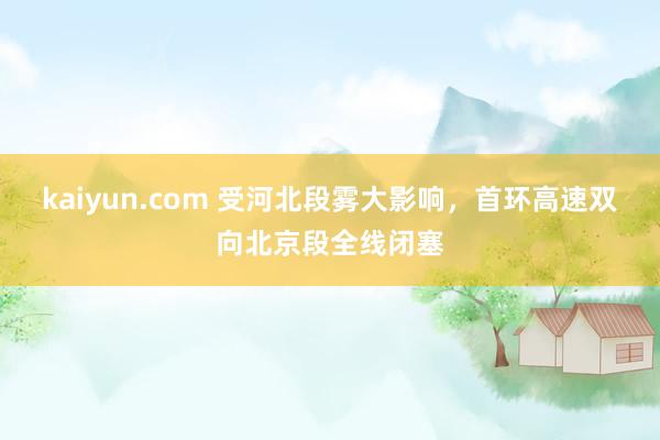 kaiyun.com 受河北段雾大影响，首环高速双向北京段全线闭塞