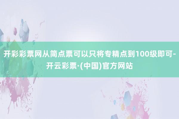 开彩彩票网从简点票可以只将专精点到100级即可-开云彩票·(中国)官方网站