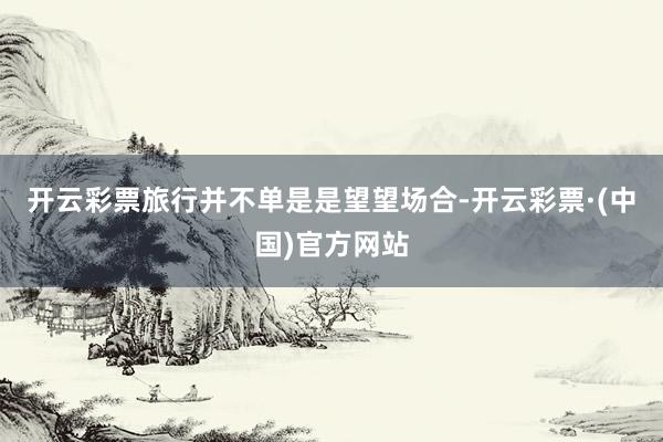 开云彩票旅行并不单是是望望场合-开云彩票·(中国)官方网站