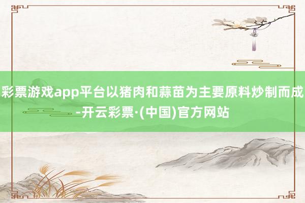 彩票游戏app平台以猪肉和蒜苗为主要原料炒制而成-开云彩票·(中国)官方网站