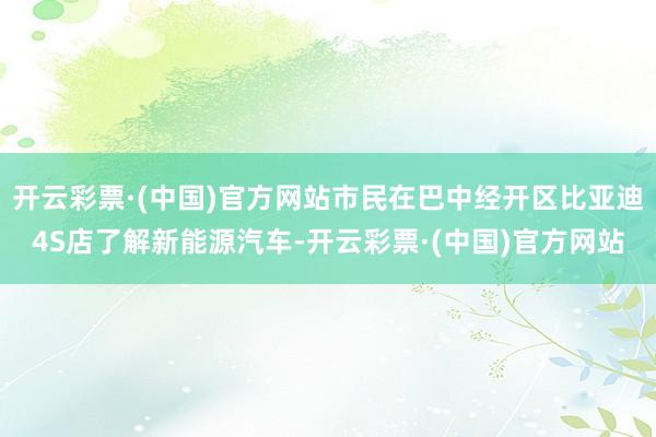 开云彩票·(中国)官方网站市民在巴中经开区比亚迪4S店了解新能源汽车-开云彩票·(中国)官方网站