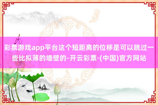 彩票游戏app平台这个短距离的位移是可以跳过一些比拟薄的墙壁的-开云彩票·(中国)官方网站