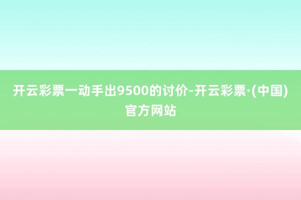 开云彩票一动手出9500的讨价-开云彩票·(中国)官方网站