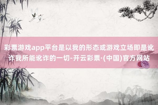 彩票游戏app平台是以我的形态或游戏立场即是讹诈我所能讹诈的一切-开云彩票·(中国)官方网站