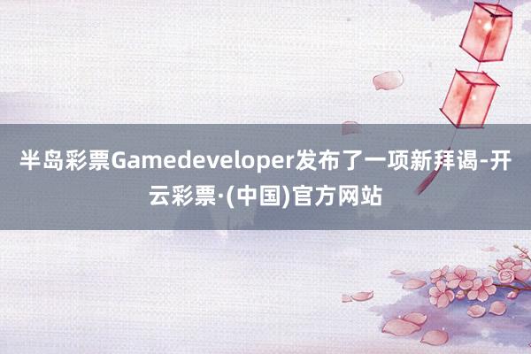 半岛彩票Gamedeveloper发布了一项新拜谒-开云彩票·(中国)官方网站