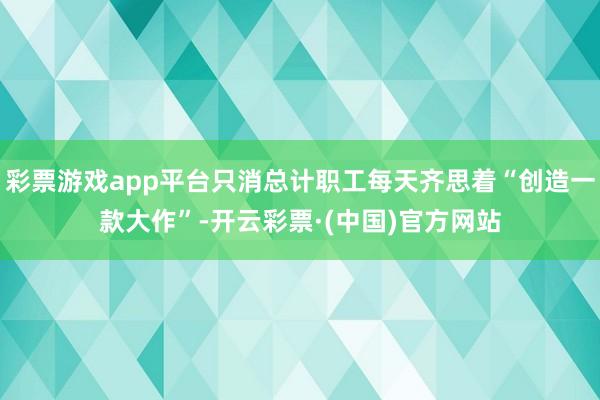 彩票游戏app平台只消总计职工每天齐思着“创造一款大作”-开云彩票·(中国)官方网站