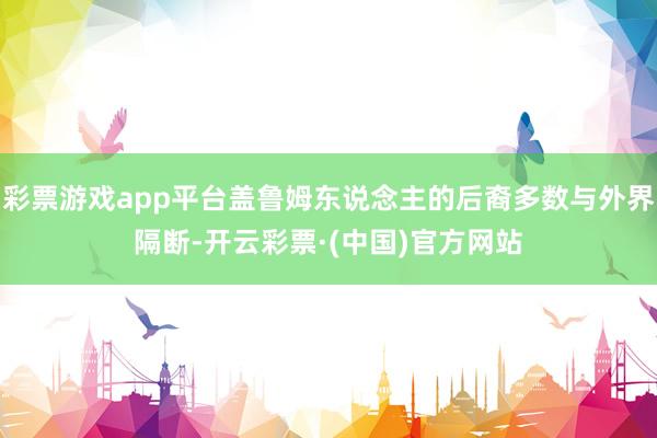 彩票游戏app平台盖鲁姆东说念主的后裔多数与外界隔断-开云彩票·(中国)官方网站