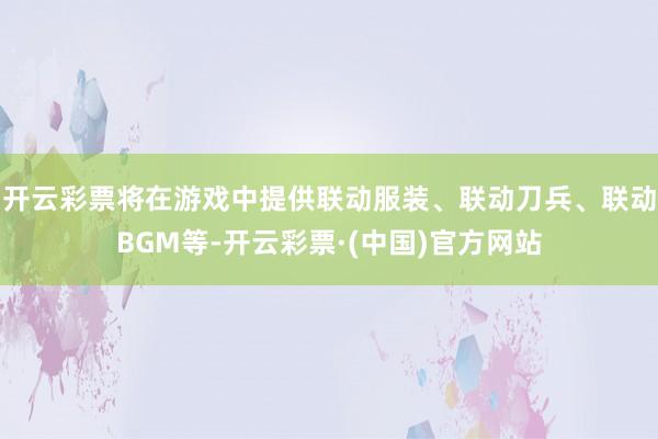 开云彩票将在游戏中提供联动服装、联动刀兵、联动BGM等-开云彩票·(中国)官方网站