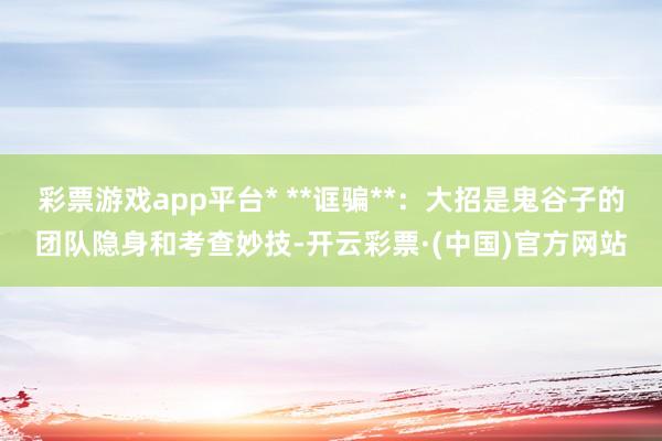 彩票游戏app平台* **诓骗**：大招是鬼谷子的团队隐身和考查妙技-开云彩票·(中国)官方网站