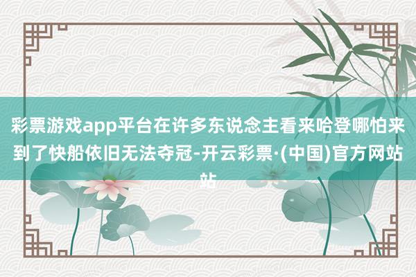 彩票游戏app平台在许多东说念主看来哈登哪怕来到了快船依旧无法夺冠-开云彩票·(中国)官方网站