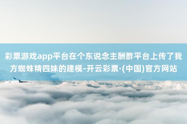 彩票游戏app平台在个东说念主酬酢平台上传了我方蜘蛛精四妹的建模-开云彩票·(中国)官方网站