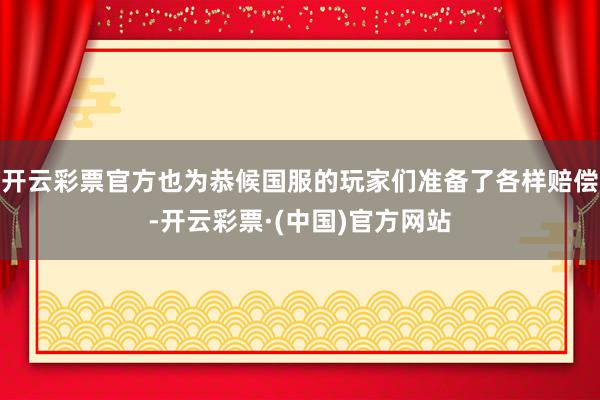 开云彩票官方也为恭候国服的玩家们准备了各样赔偿-开云彩票·(中国)官方网站