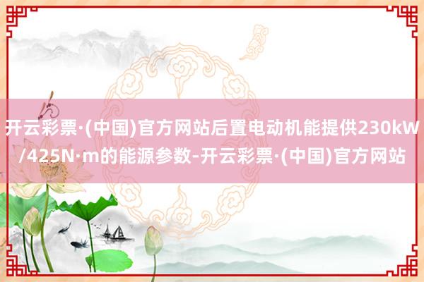 开云彩票·(中国)官方网站后置电动机能提供230kW/425N·m的能源参数-开云彩票·(中国)官方网站