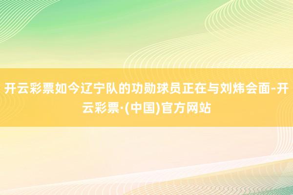 开云彩票如今辽宁队的功勋球员正在与刘炜会面-开云彩票·(中国)官方网站