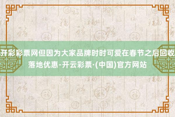 开彩彩票网但因为大家品牌时时可爱在春节之后回收落地优惠-开云彩票·(中国)官方网站