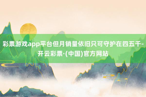 彩票游戏app平台但月销量依旧只可守护在四五千-开云彩票·(中国)官方网站