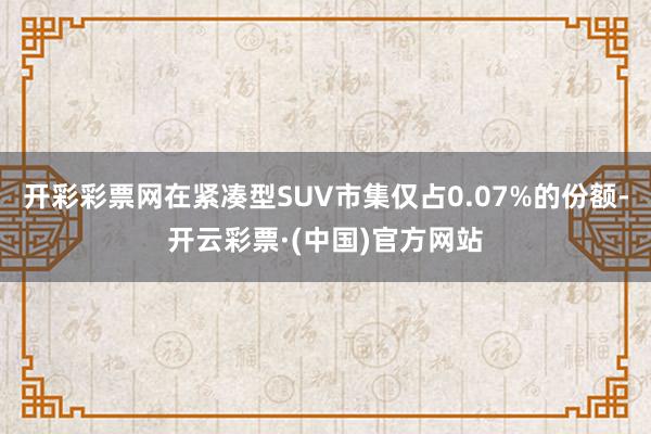 开彩彩票网在紧凑型SUV市集仅占0.07%的份额-开云彩票·(中国)官方网站