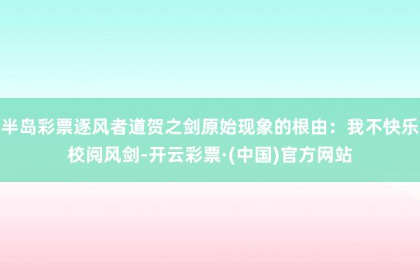 半岛彩票逐风者道贺之剑原始现象的根由：我不快乐校阅风剑-开云彩票·(中国)官方网站