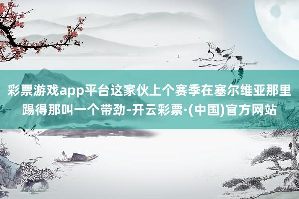 彩票游戏app平台这家伙上个赛季在塞尔维亚那里踢得那叫一个带劲-开云彩票·(中国)官方网站