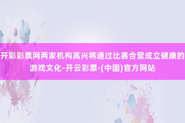 开彩彩票网两家机构高兴将通过比赛合营成立健康的游戏文化-开云彩票·(中国)官方网站