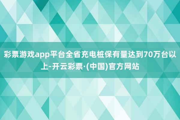 彩票游戏app平台全省充电桩保有量达到70万台以上-开云彩票·(中国)官方网站