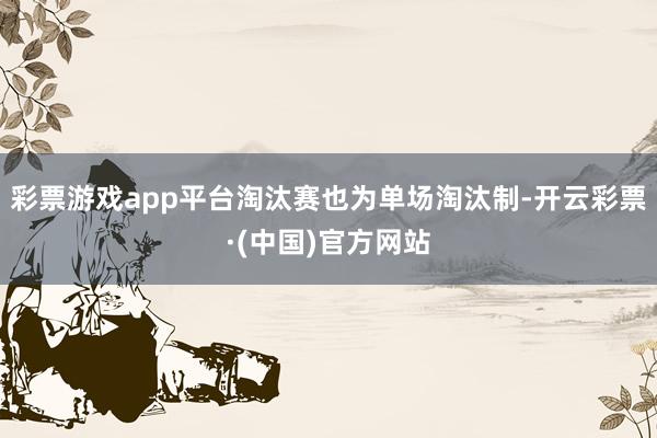 彩票游戏app平台淘汰赛也为单场淘汰制-开云彩票·(中国)官方网站