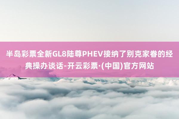 半岛彩票全新GL8陆尊PHEV接纳了别克家眷的经典操办谈话-开云彩票·(中国)官方网站