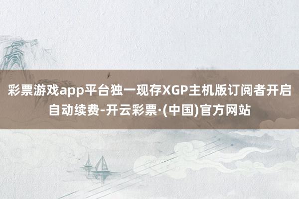 彩票游戏app平台独一现存XGP主机版订阅者开启自动续费-开云彩票·(中国)官方网站