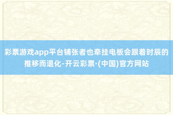 彩票游戏app平台铺张者也牵挂电板会跟着时辰的推移而退化-开云彩票·(中国)官方网站