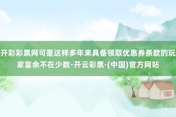 开彩彩票网可是这样多年来具备领取优惠券条款的玩家富余不在少数-开云彩票·(中国)官方网站