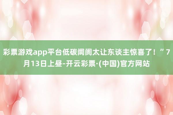 彩票游戏app平台低碳阛阓太让东谈主惊喜了！”7月13日上昼-开云彩票·(中国)官方网站