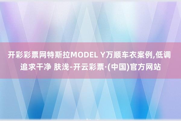 开彩彩票网特斯拉MODEL Y万顺车衣案例,低调 追求干净 肤浅-开云彩票·(中国)官方网站