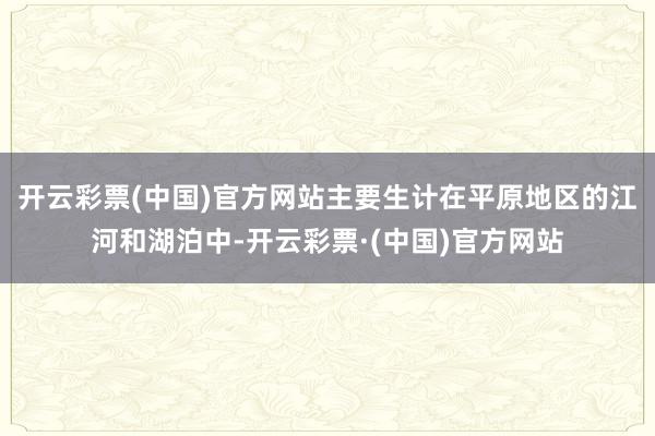 开云彩票(中国)官方网站主要生计在平原地区的江河和湖泊中-开云彩票·(中国)官方网站