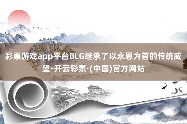 彩票游戏app平台BLG继承了以永恩为首的传统威望-开云彩票·(中国)官方网站