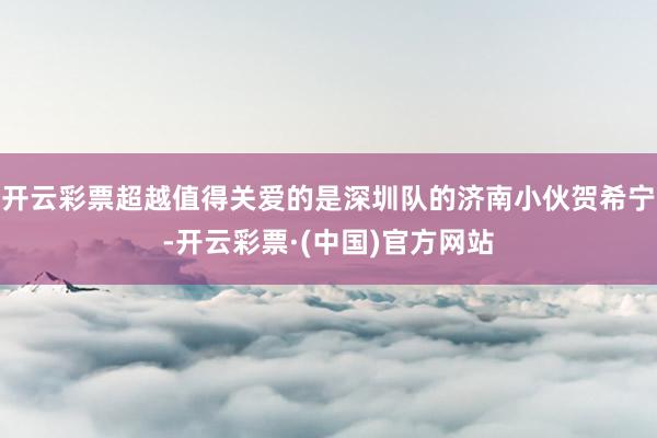 开云彩票超越值得关爱的是深圳队的济南小伙贺希宁-开云彩票·(中国)官方网站