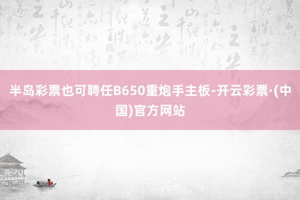 半岛彩票也可聘任B650重炮手主板-开云彩票·(中国)官方网站