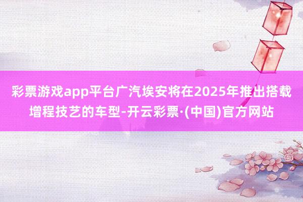 彩票游戏app平台广汽埃安将在2025年推出搭载增程技艺的车型-开云彩票·(中国)官方网站