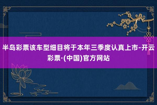 半岛彩票该车型细目将于本年三季度认真上市-开云彩票·(中国)官方网站