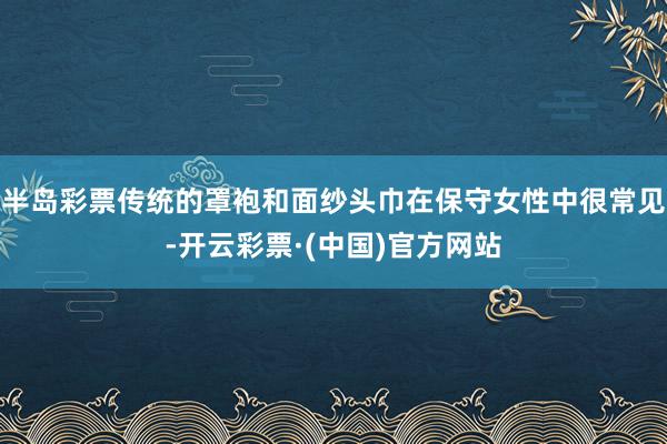 半岛彩票传统的罩袍和面纱头巾在保守女性中很常见-开云彩票·(中国)官方网站