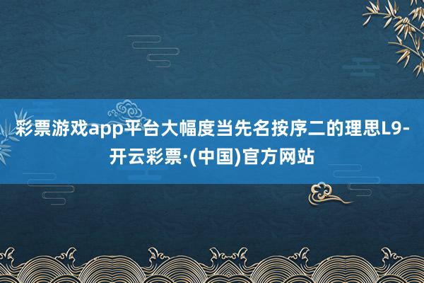 彩票游戏app平台大幅度当先名按序二的理思L9-开云彩票·(中国)官方网站