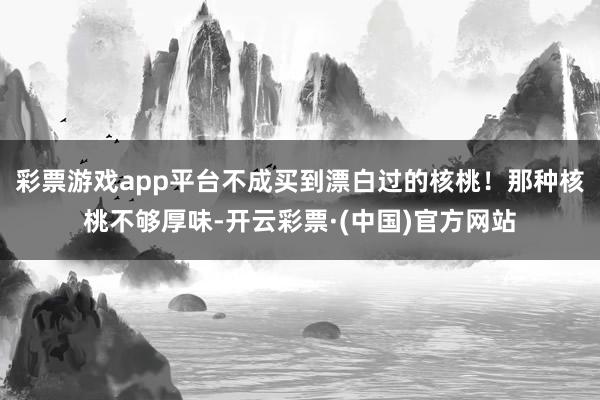 彩票游戏app平台不成买到漂白过的核桃！那种核桃不够厚味-开云彩票·(中国)官方网站