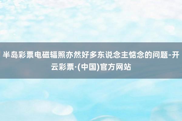 半岛彩票电磁辐照亦然好多东说念主惦念的问题-开云彩票·(中国)官方网站