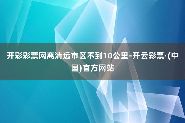 开彩彩票网离清远市区不到10公里-开云彩票·(中国)官方网站