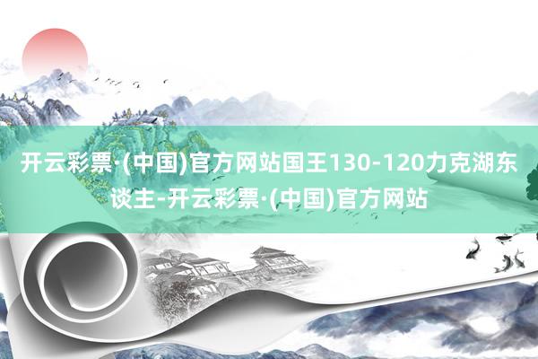 开云彩票·(中国)官方网站国王130-120力克湖东谈主-开云彩票·(中国)官方网站