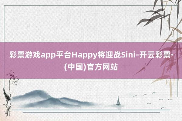 彩票游戏app平台Happy将迎战Sini-开云彩票·(中国)官方网站