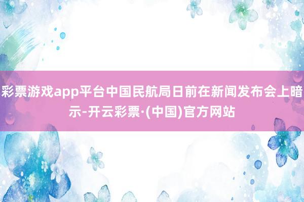 彩票游戏app平台中国民航局日前在新闻发布会上暗示-开云彩票·(中国)官方网站