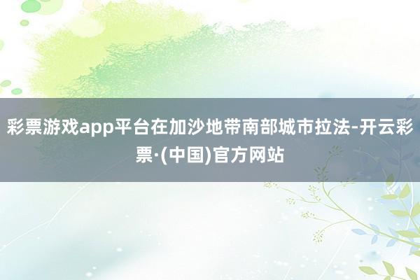 彩票游戏app平台在加沙地带南部城市拉法-开云彩票·(中国)官方网站