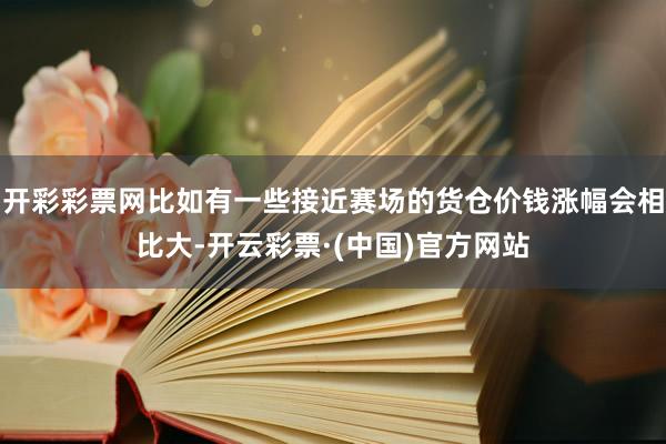 开彩彩票网比如有一些接近赛场的货仓价钱涨幅会相比大-开云彩票·(中国)官方网站