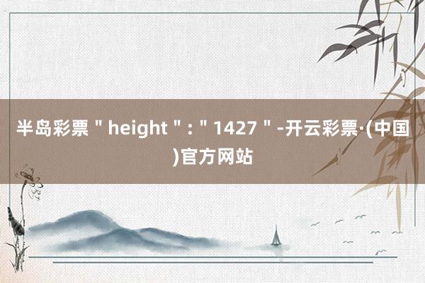 半岛彩票＂height＂:＂1427＂-开云彩票·(中国)官方网站