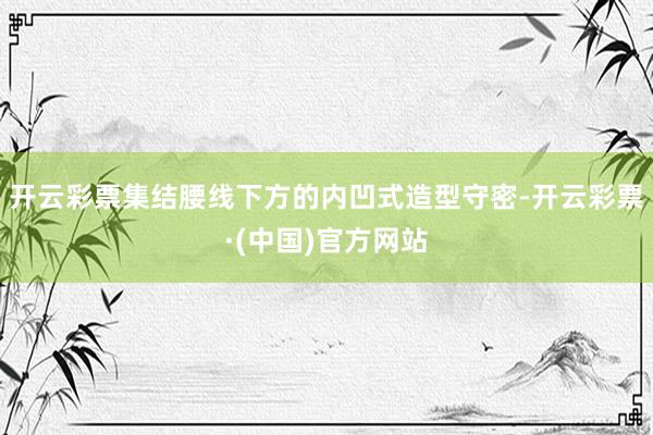 开云彩票集结腰线下方的内凹式造型守密-开云彩票·(中国)官方网站